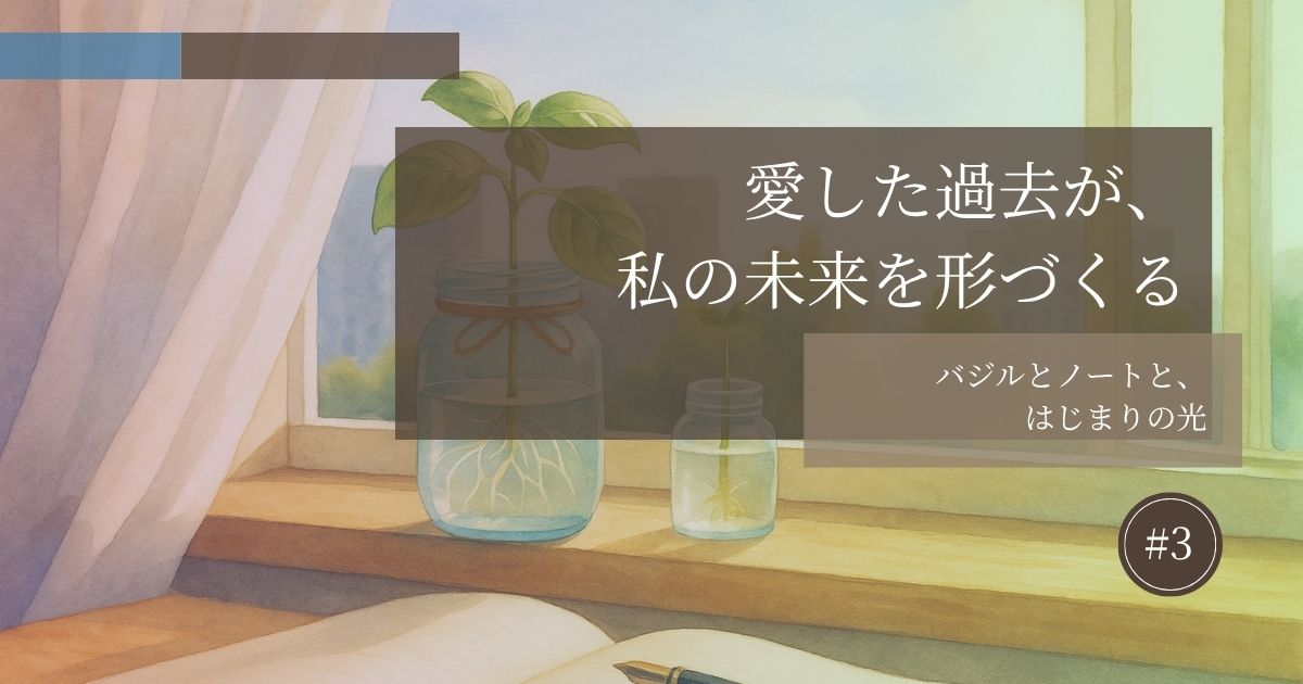 愛した過去が私の未来を形づくる【#3】─バジルとノートと、はじまりの光─